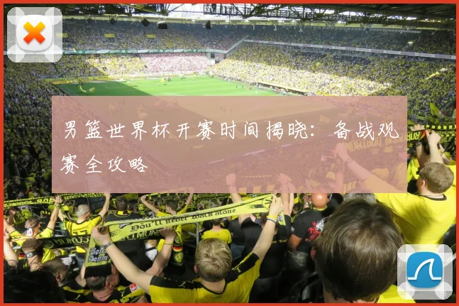 男篮世界杯开赛时间揭晓：备战观赛全攻略