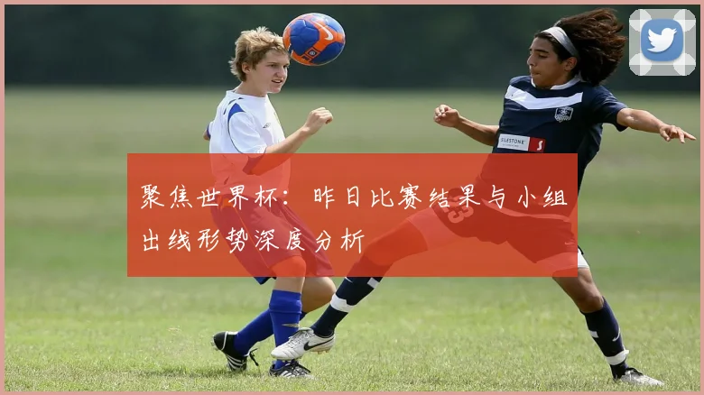聚焦世界杯：昨日比赛结果与小组出线形势深度分析