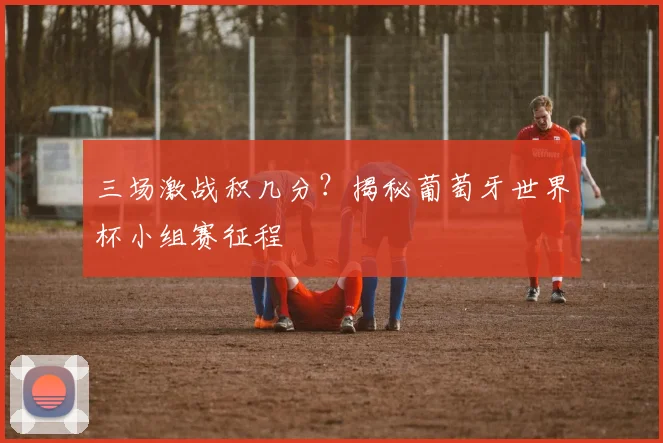 三场激战积几分？揭秘葡萄牙世界杯小组赛征程