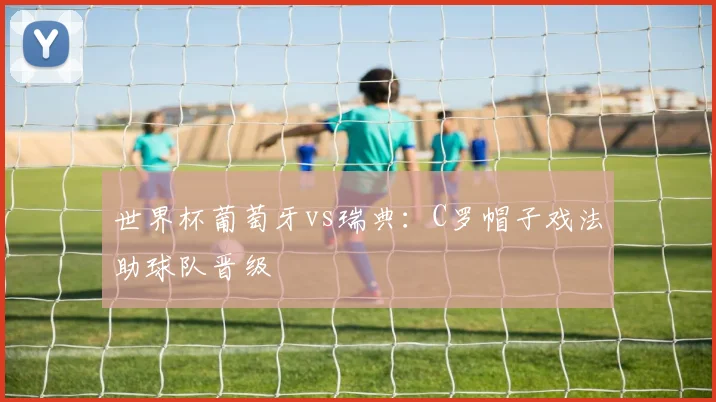 世界杯葡萄牙vs瑞典：C罗帽子戏法助球队晋级