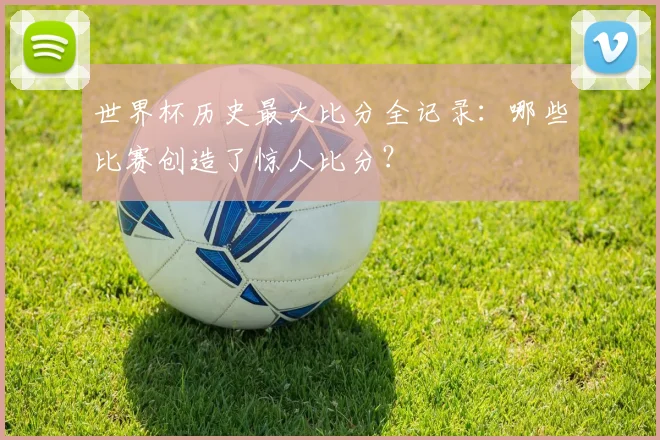 世界杯历史最大比分全记录：哪些比赛创造了惊人比分？