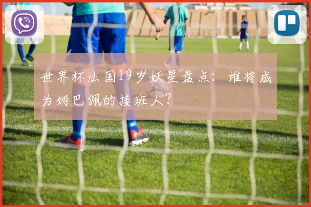 世界杯法国19岁妖星盘点：谁将成为姆巴佩的接班人？