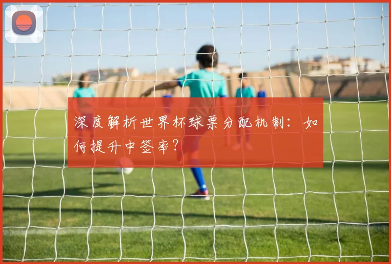深度解析世界杯球票分配机制：如何提升中签率？