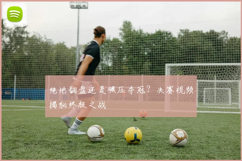 绝地翻盘还是碾压夺冠？决赛视频揭秘终极之战