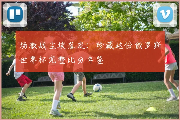 场激战尘埃落定：珍藏这份俄罗斯世界杯完整比分年鉴