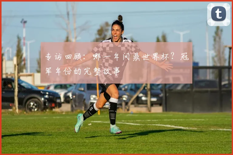 专访回顾：哪一年问鼎世界杯？冠军年份的完整故事