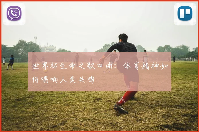 世界杯生命之歌口曲：体育精神如何唱响人类共鸣