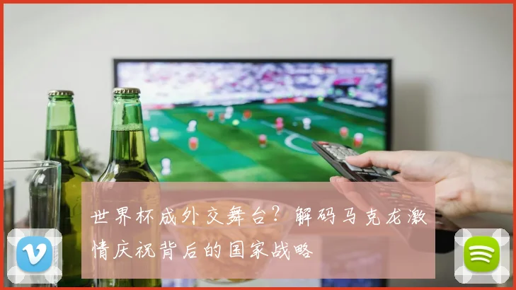 世界杯成外交舞台？解码马克龙激情庆祝背后的国家战略