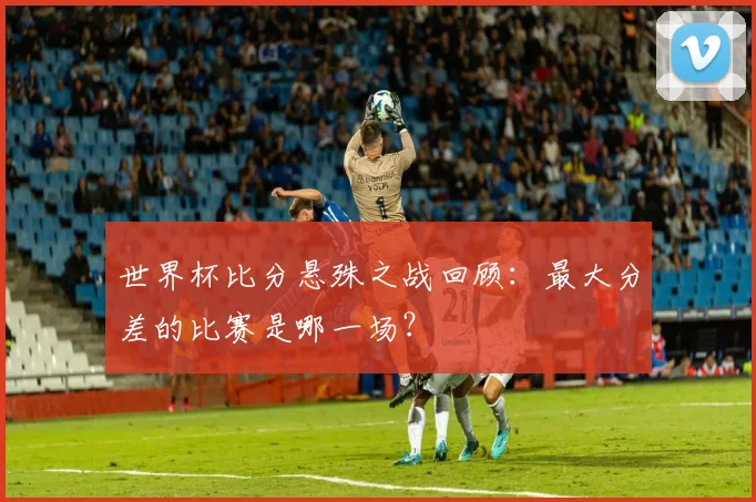 世界杯比分悬殊之战回顾：最大分差的比赛是哪一场？