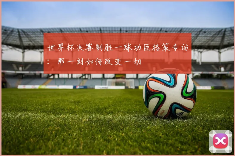 世界杯决赛制胜一球功臣格策专访：那一刻如何改变一切