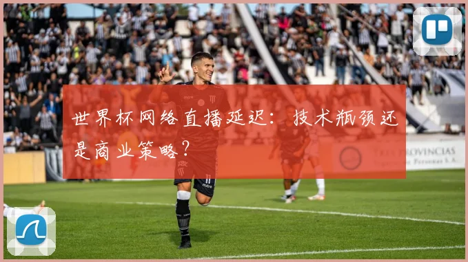 世界杯网络直播延迟：技术瓶颈还是商业策略？