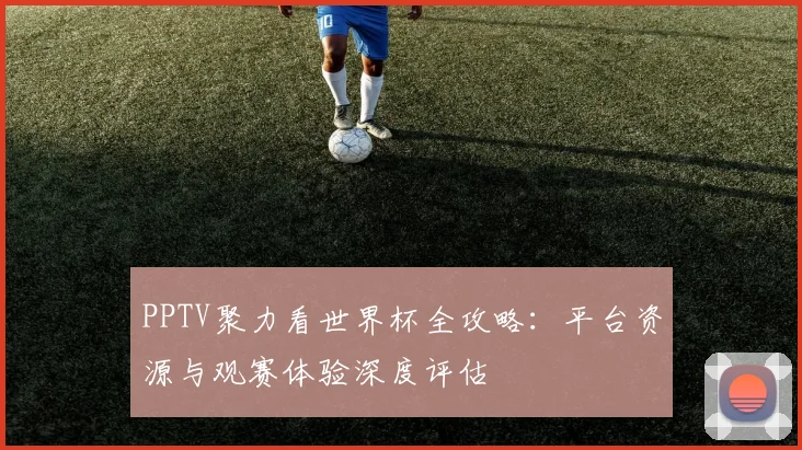 PPTV聚力看世界杯全攻略:平台资源与观赛体验深度评估