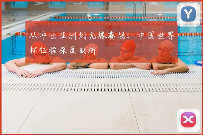 从冲出亚洲到无缘赛场:中国世界杯征程深度剖析