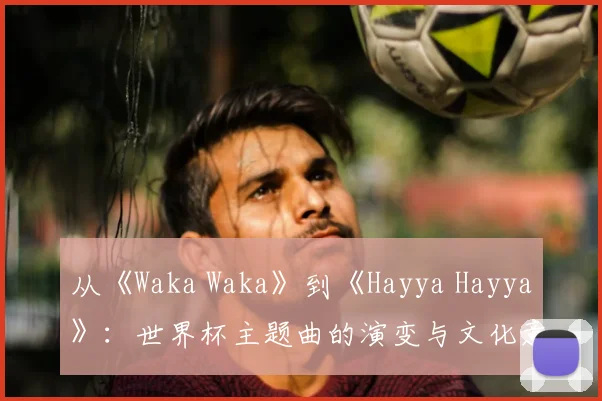从《Waka Waka》到《Hayya Hayya》:世界杯主题曲的演变与文化意义
