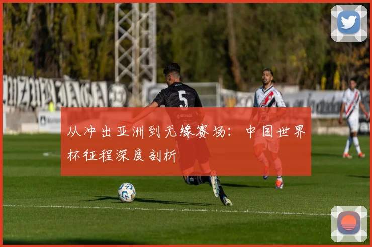 从冲出亚洲到无缘赛场：中国世界杯征程深度剖析