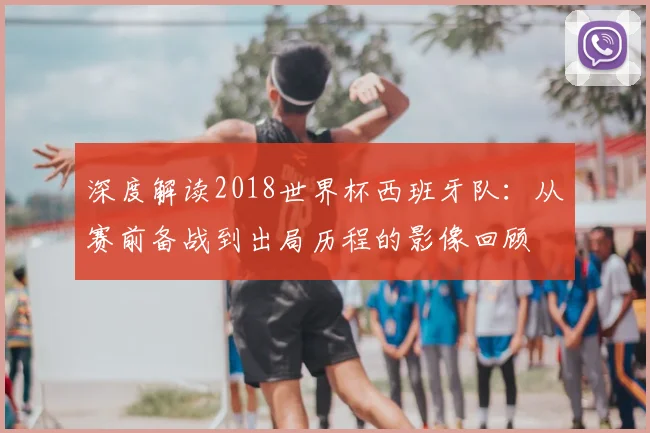 深度解读2018世界杯西班牙队：从赛前备战到出局历程的影像回顾
