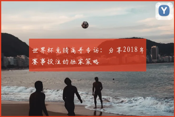 世界杯竞猜高手专访：分享2018年赛事投注的独家策略