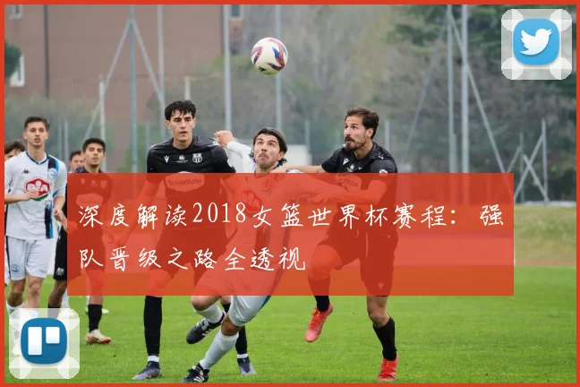 深度解读2018女篮世界杯赛程：强队晋级之路全透视