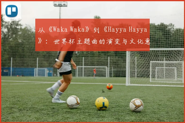 从《Waka Waka》到《Hayya Hayya》:世界杯主题曲的演变与文化意义