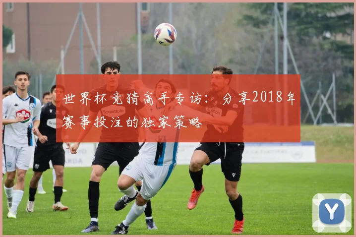 世界杯竞猜高手专访：分享2018年赛事投注的独家策略