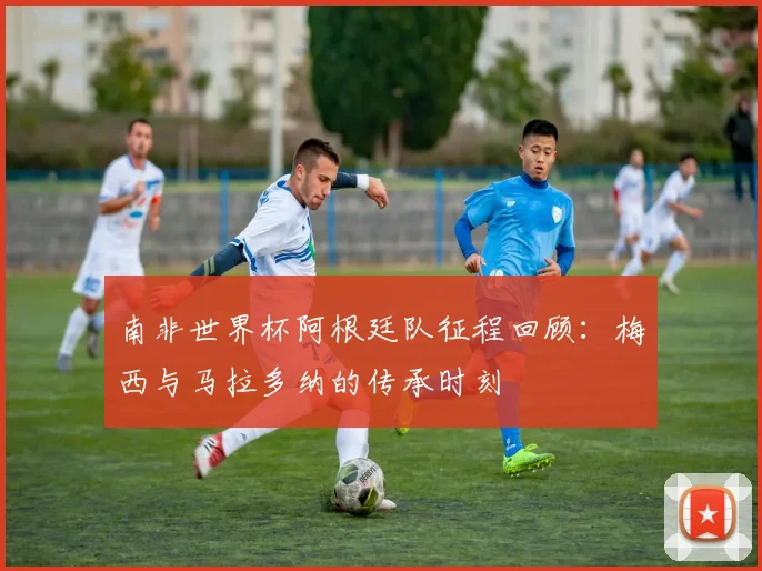 南非世界杯阿根廷队征程回顾：梅西与马拉多纳的传承时刻