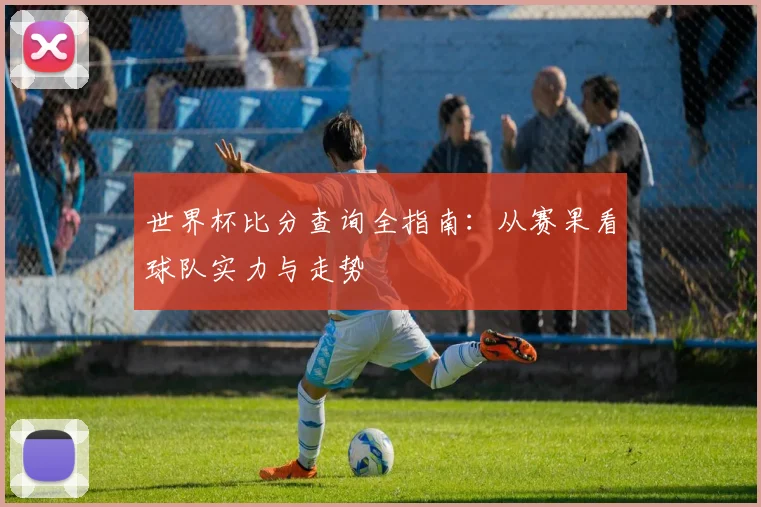 世界杯比分查询全指南:从赛果看球队实力与走势