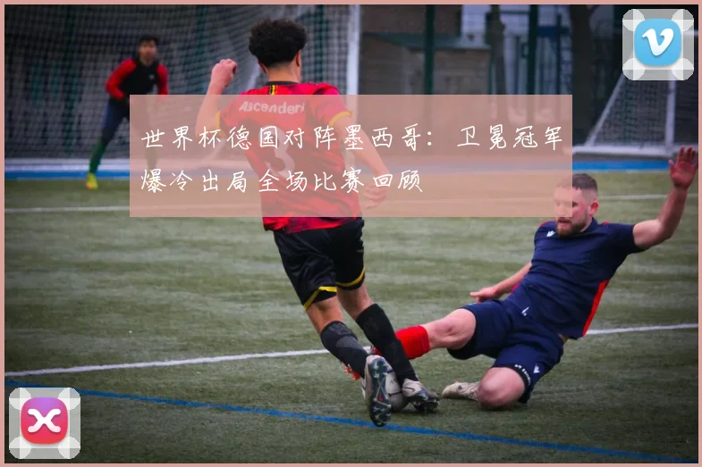 世界杯德国对阵墨西哥：卫冕冠军爆冷出局全场比赛回顾