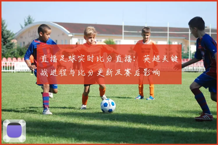直播足球实时比分直播：英超关键战进程与比分更新及赛后影响