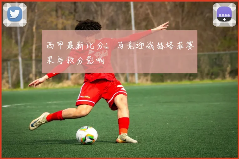 西甲最新比分：马竞迎战赫塔菲赛果与积分影响