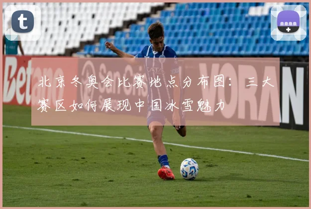 北京冬奥会比赛地点分布图：三大赛区如何展现中国冰雪魅力