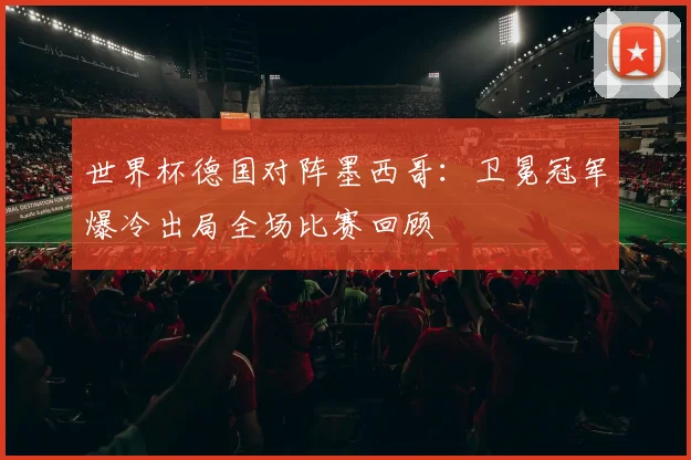 世界杯德国对阵墨西哥：卫冕冠军爆冷出局全场比赛回顾