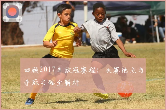回顾2017年欧冠赛程：决赛地点与夺冠之路全解析