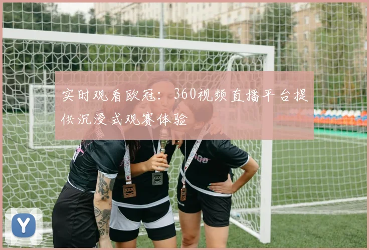 实时观看欧冠：360视频直播平台提供沉浸式观赛体验