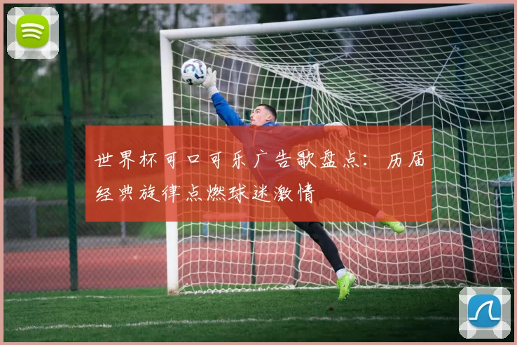 世界杯可口可乐广告歌盘点：历届经典旋律点燃球迷激情