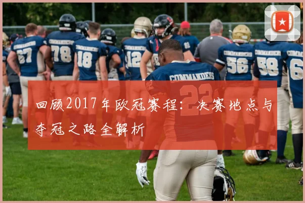 回顾2017年欧冠赛程：决赛地点与夺冠之路全解析