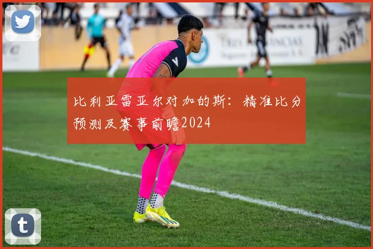 比利亚雷亚尔对加的斯：精准比分预测及赛事前瞻2024