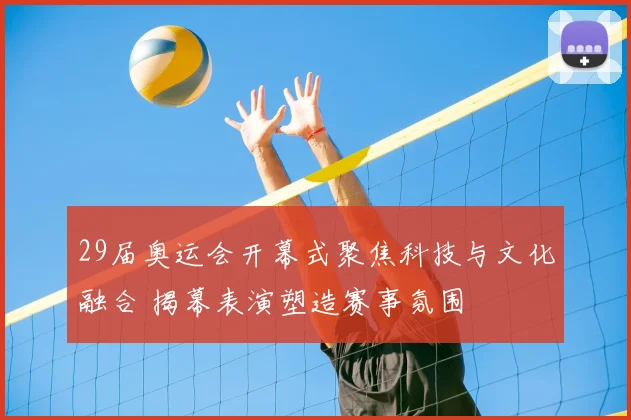 29届奥运会开幕式聚焦科技与文化融合 揭幕表演塑造赛事氛围