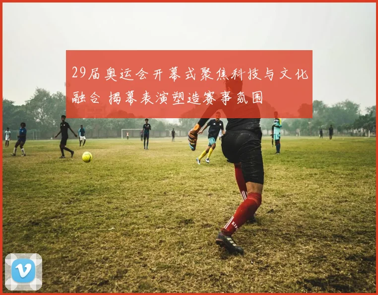 29届奥运会开幕式聚焦科技与文化融合 揭幕表演塑造赛事氛围